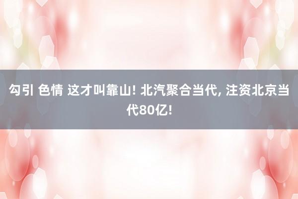勾引 色情 这才叫靠山! 北汽聚合当代， 注资北京当代80亿!