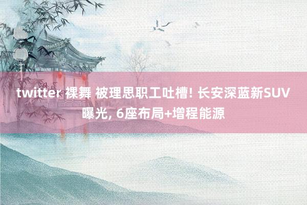 twitter 裸舞 被理思职工吐槽! 长安深蓝新SUV曝光， 6座布局+增程能源