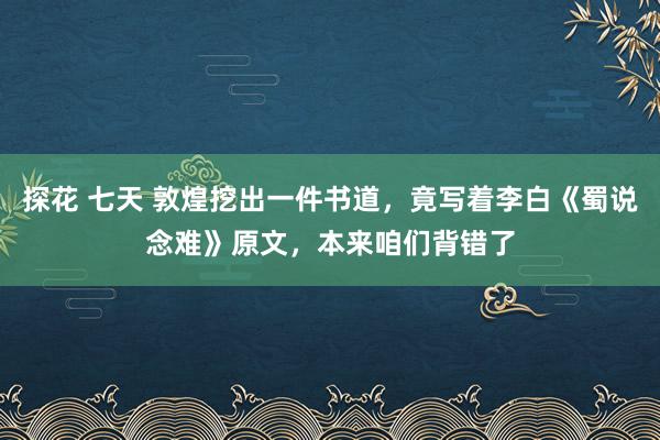 探花 七天 敦煌挖出一件书道，竟写着李白《蜀说念难》原文，本来咱们背错了