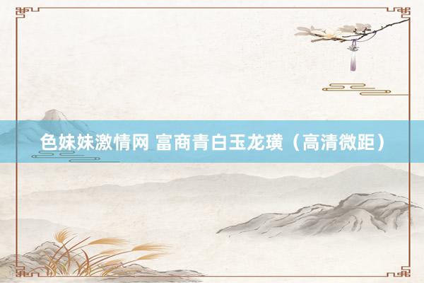 色妹妹激情网 富商青白玉龙璜（高清微距）