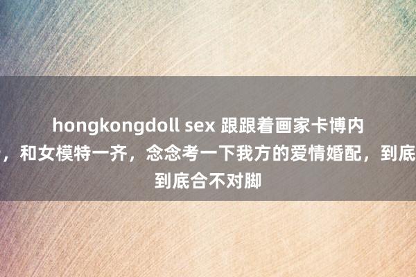 hongkongdoll sex 跟跟着画家卡博内尔的脚步，和女模特一齐，念念考一下我方的爱情婚配，到底合不对脚