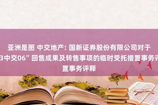 亚洲是图 中交地产: 国新证券股份有限公司对于“23中交06”回售成果及转售事项的临时受托措置事务评释