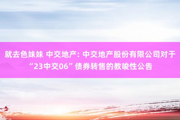 就去色妹妹 中交地产: 中交地产股份有限公司对于“23中交06”债券转售的教唆性公告