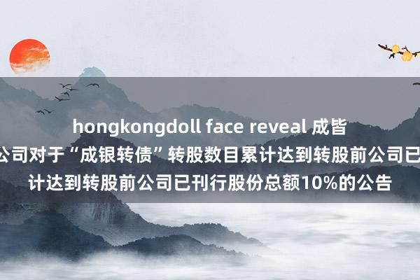 hongkongdoll face reveal 成皆银行: 成皆银行股份有限公司对于“成银转债”转股数目累计达到转股前公司已刊行股份总额10%的公告