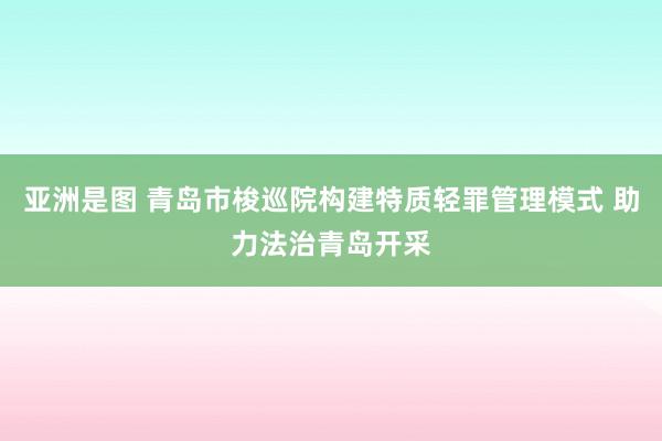 亚洲是图 青岛市梭巡院构建特质轻罪管理模式 助力法治青岛开采