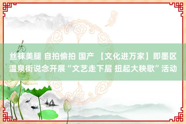 丝袜美腿 自拍偷拍 国产 【文化进万家】即墨区温泉街说念开展“文艺走下层 扭起大秧歌”活动