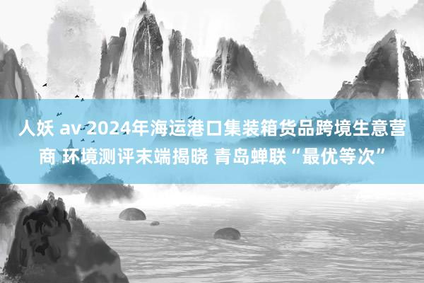 人妖 av 2024年海运港口集装箱货品跨境生意营商 环境测评末端揭晓 青岛蝉联“最优等次”
