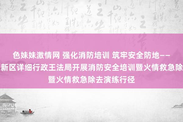 色妹妹激情网 强化消防培训 筑牢安全防地——青岛西海岸新区详细行政王法局开展消防安全培训暨火情救急除去演练行径