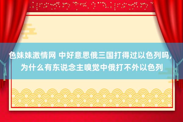 色妹妹激情网 中好意思俄三国打得过以色列吗， 为什么有东说念主嗅觉中俄打不外以色列