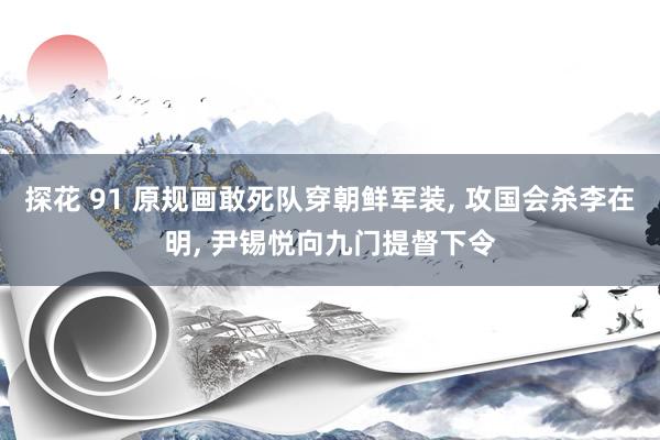 探花 91 原规画敢死队穿朝鲜军装， 攻国会杀李在明， 尹锡悦向九门提督下令