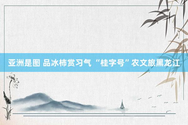 亚洲是图 品冰柿赏习气 “桂字号”农文旅黑龙江