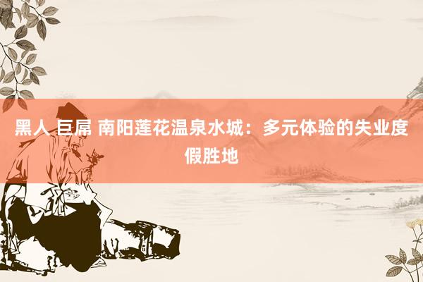 黑人 巨屌 南阳莲花温泉水城：多元体验的失业度假胜地