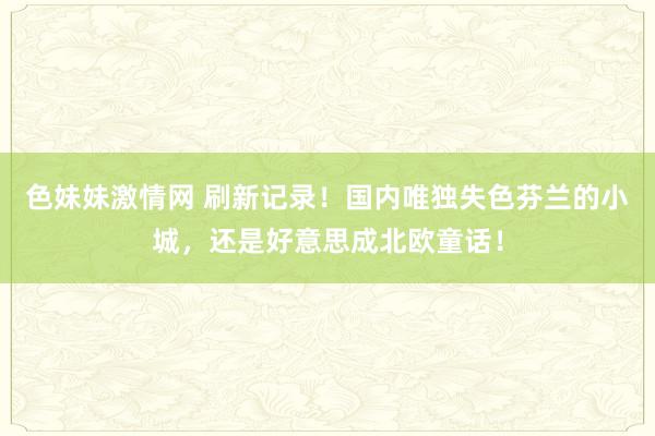 色妹妹激情网 刷新记录！国内唯独失色芬兰的小城，还是好意思成北欧童话！