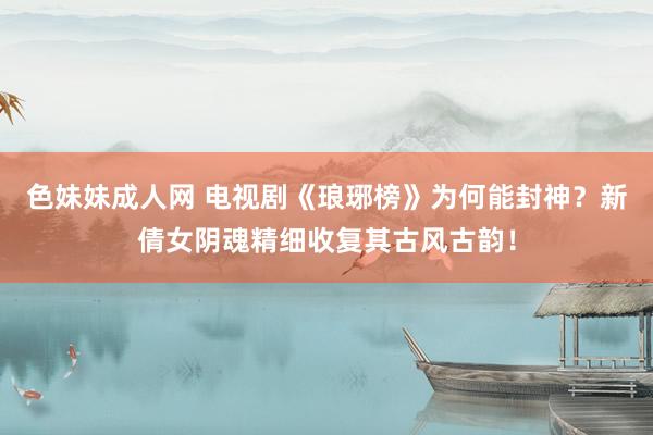 色妹妹成人网 电视剧《琅琊榜》为何能封神？新倩女阴魂精细收复其古风古韵！