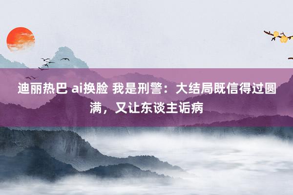 迪丽热巴 ai换脸 我是刑警：大结局既信得过圆满，又让东谈主诟病
