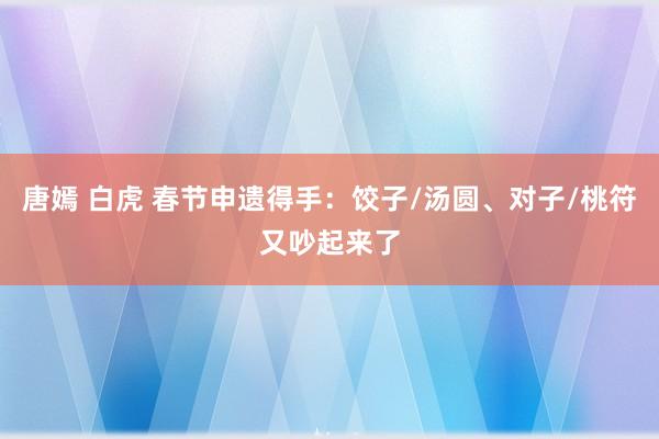 唐嫣 白虎 春节申遗得手：饺子/汤圆、对子/桃符又吵起来了