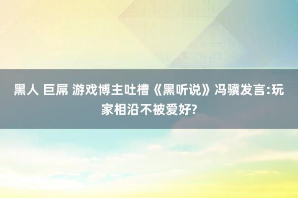 黑人 巨屌 游戏博主吐槽《黑听说》冯骥发言:玩家相沿不被爱好?