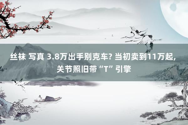 丝袜 写真 3.8万出手别克车? 当初卖到11万起， 关节照旧带“T”引擎