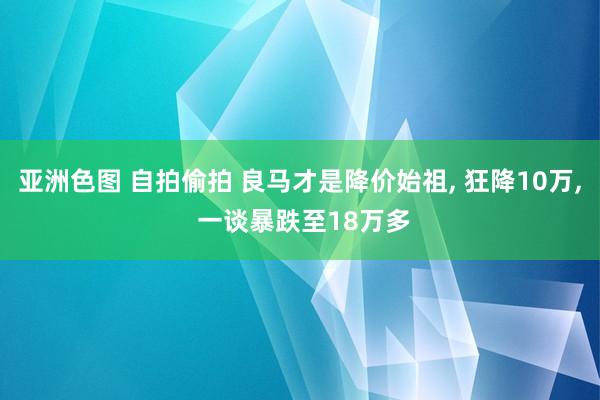亚洲色图 自拍偷拍 良马才是降价始祖， 狂降10万， 一谈暴跌至18万多