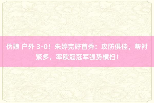 伪娘 户外 3-0！朱婷完好首秀：攻防俱佳，帮衬繁多，率欧冠冠军强势横扫！