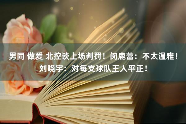 男同 做爱 北控谈上场判罚！闵鹿蕾：不太温雅！刘晓宇：对每支球队王人平正！