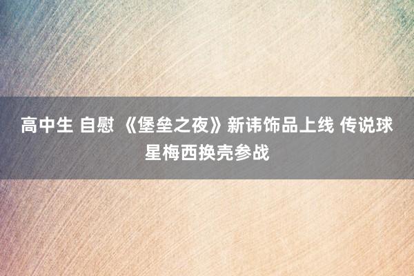 高中生 自慰 《堡垒之夜》新讳饰品上线 传说球星梅西换壳参战