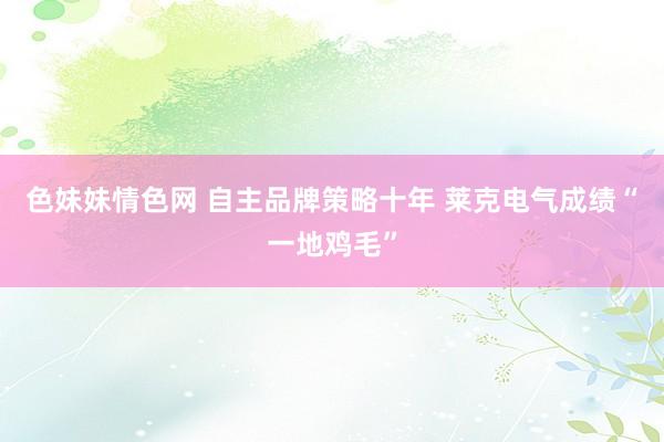 色妹妹情色网 自主品牌策略十年 莱克电气成绩“一地鸡毛”