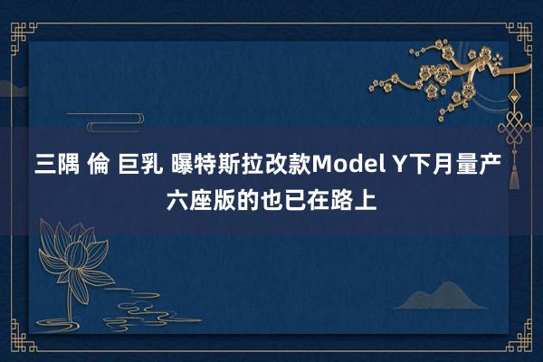 三隅 倫 巨乳 曝特斯拉改款Model Y下月量产 六座版的也已在路上