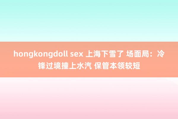 hongkongdoll sex 上海下雪了 场面局：冷锋过境撞上水汽 保管本领较短