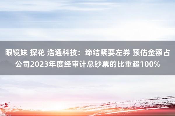 眼镜妹 探花 浩通科技：缔结紧要左券 预估金额占公司2023年度经审计总钞票的比重超100%