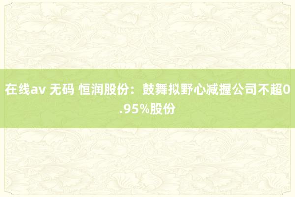 在线av 无码 恒润股份：鼓舞拟野心减握公司不超0.95%股份