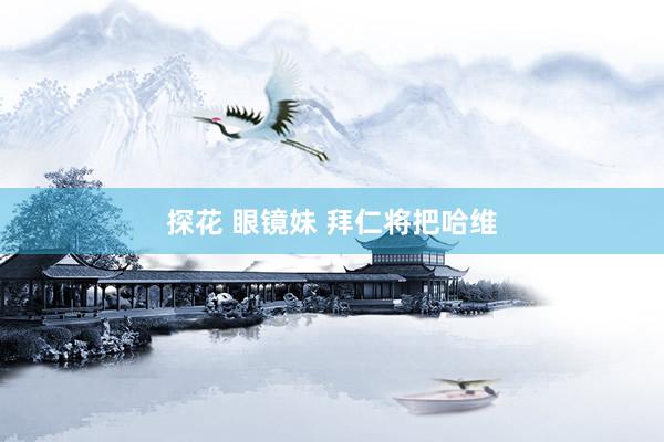 探花 眼镜妹 拜仁将把哈维