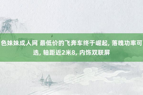 色妹妹成人网 最低价的飞奔车终于崛起， 落魄功率可选， 轴距近2米8， 内饰双联屏