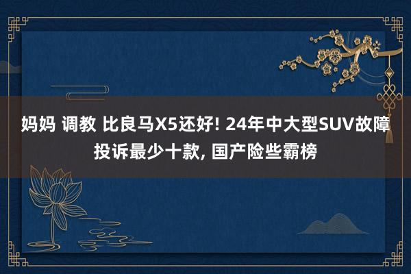 妈妈 调教 比良马X5还好! 24年中大型SUV故障投诉最少十款， 国产险些霸榜