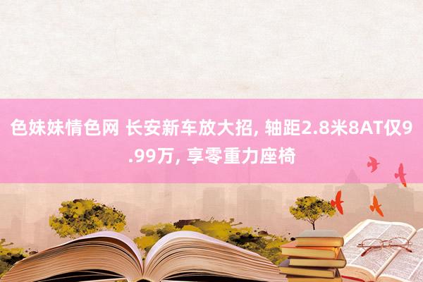 色妹妹情色网 长安新车放大招， 轴距2.8米8AT仅9.99万， 享零重力座椅