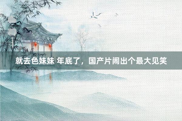 就去色妹妹 年底了，国产片闹出个最大见笑