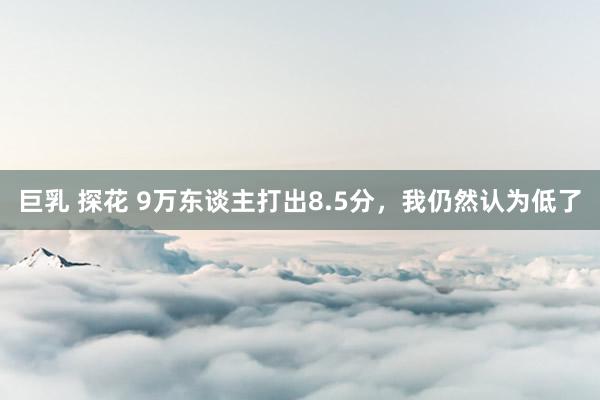 巨乳 探花 9万东谈主打出8.5分，我仍然认为低了
