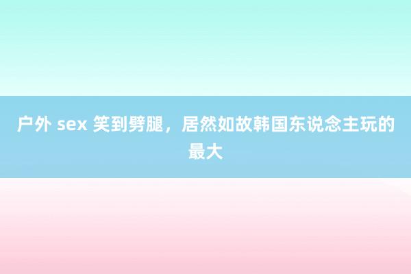 户外 sex 笑到劈腿，居然如故韩国东说念主玩的最大
