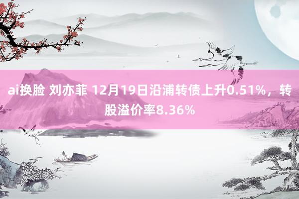 ai换脸 刘亦菲 12月19日沿浦转债上升0.51%，转股溢价率8.36%
