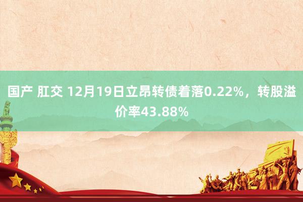 国产 肛交 12月19日立昂转债着落0.22%，转股溢价率43.88%