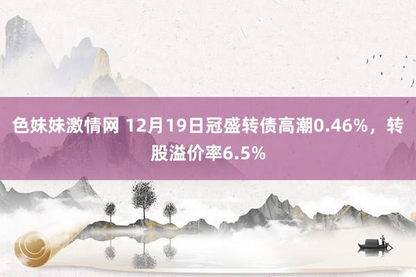色妹妹激情网 12月19日冠盛转债高潮0.46%，转股溢价率6.5%