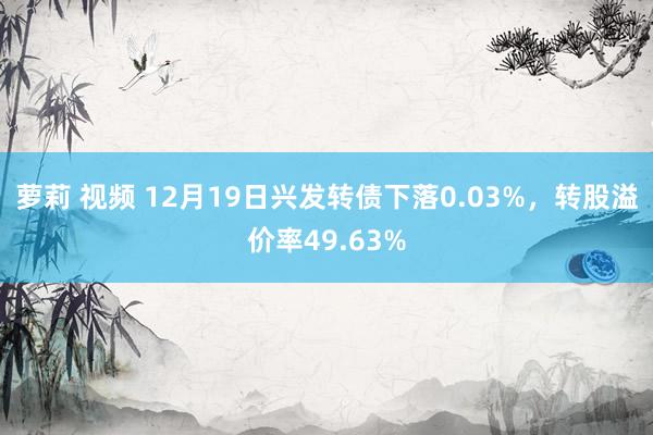 萝莉 视频 12月19日兴发转债下落0.03%，转股溢价率49.63%