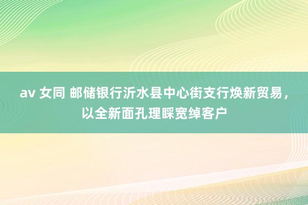 av 女同 邮储银行沂水县中心街支行焕新贸易，以全新面孔理睬宽绰客户