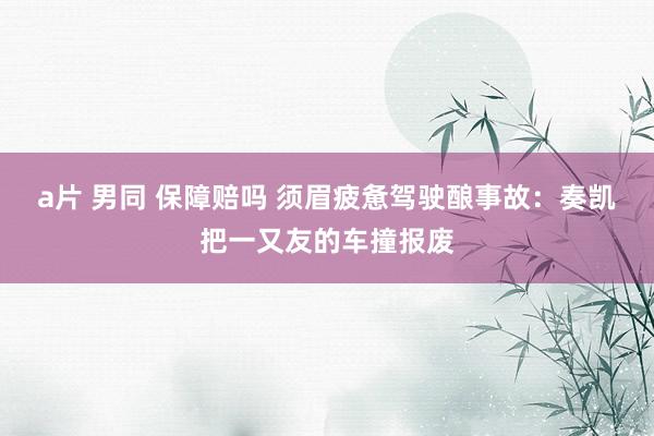 a片 男同 保障赔吗 须眉疲惫驾驶酿事故：奏凯把一又友的车撞报废