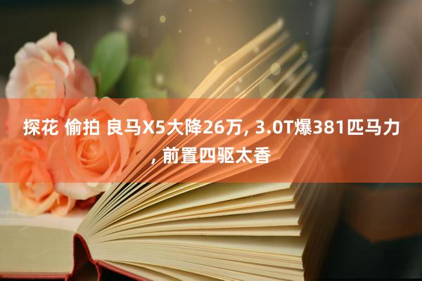 探花 偷拍 良马X5大降26万， 3.0T爆381匹马力， 前置四驱太香
