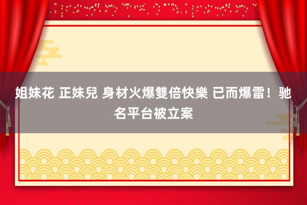 姐妹花 正妹兒 身材火爆雙倍快樂 已而爆雷！驰名平台被立案