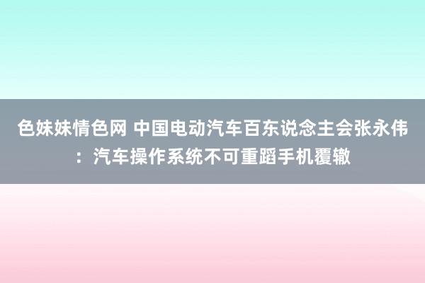 色妹妹情色网 中国电动汽车百东说念主会张永伟：汽车操作系统不可重蹈手机覆辙