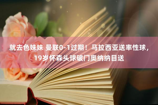 就去色妹妹 曼联0-1过期！马拉西亚送率性球，19岁怀森头球破门奥纳纳目送