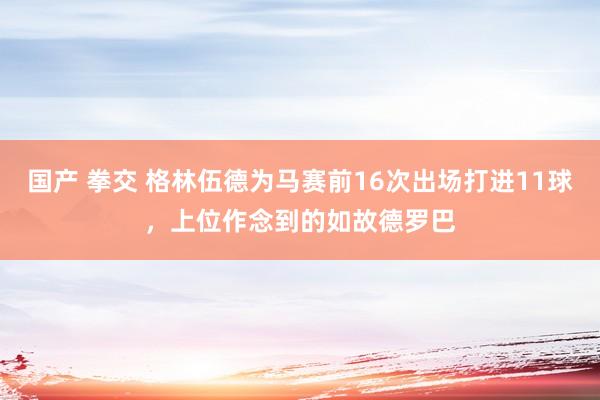 国产 拳交 格林伍德为马赛前16次出场打进11球，上位作念到的如故德罗巴