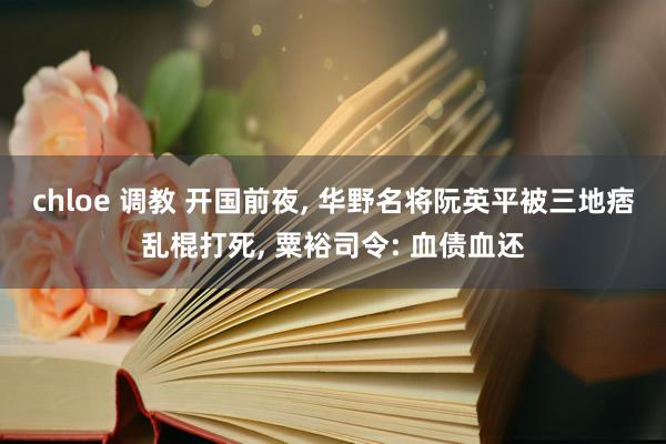 chloe 调教 开国前夜， 华野名将阮英平被三地痞乱棍打死， 粟裕司令: 血债血还